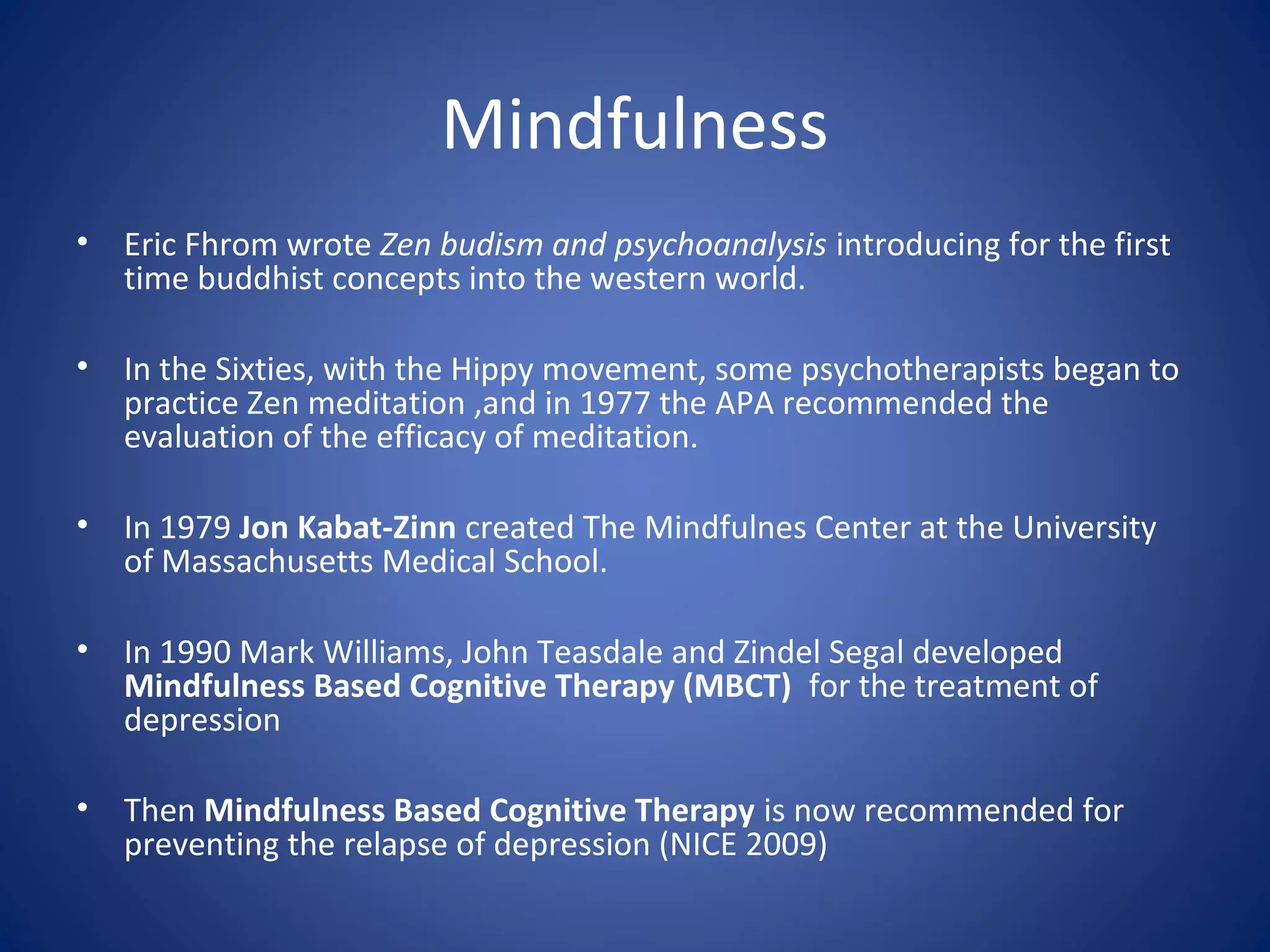 Mindfulness
• Eric Fhrom wrote Zen budism and psychoanalysis introducing for the first
time buddhist concepts into the western world.
• In the Sixties, with the Hippy movement, some psychotherapists began to
practice Zen meditation ,and in 1977 the APA recommended the
evaluation of the efficacy of meditation.
• In 1979 Jon Kabat-Zinn created The Mindfulnes Center at the University
of Massachusetts Medical School.
• In 1990 Mark Williams, John Teasdale and Zindel Segal developed
Mindfulness Based Cognitive Therapy (MBCT) for the treatment of
depression
• Then Mindfulness Based Cognitive Therapy is now recommended for
preventing the relapse of depression (NICE 2009)
 