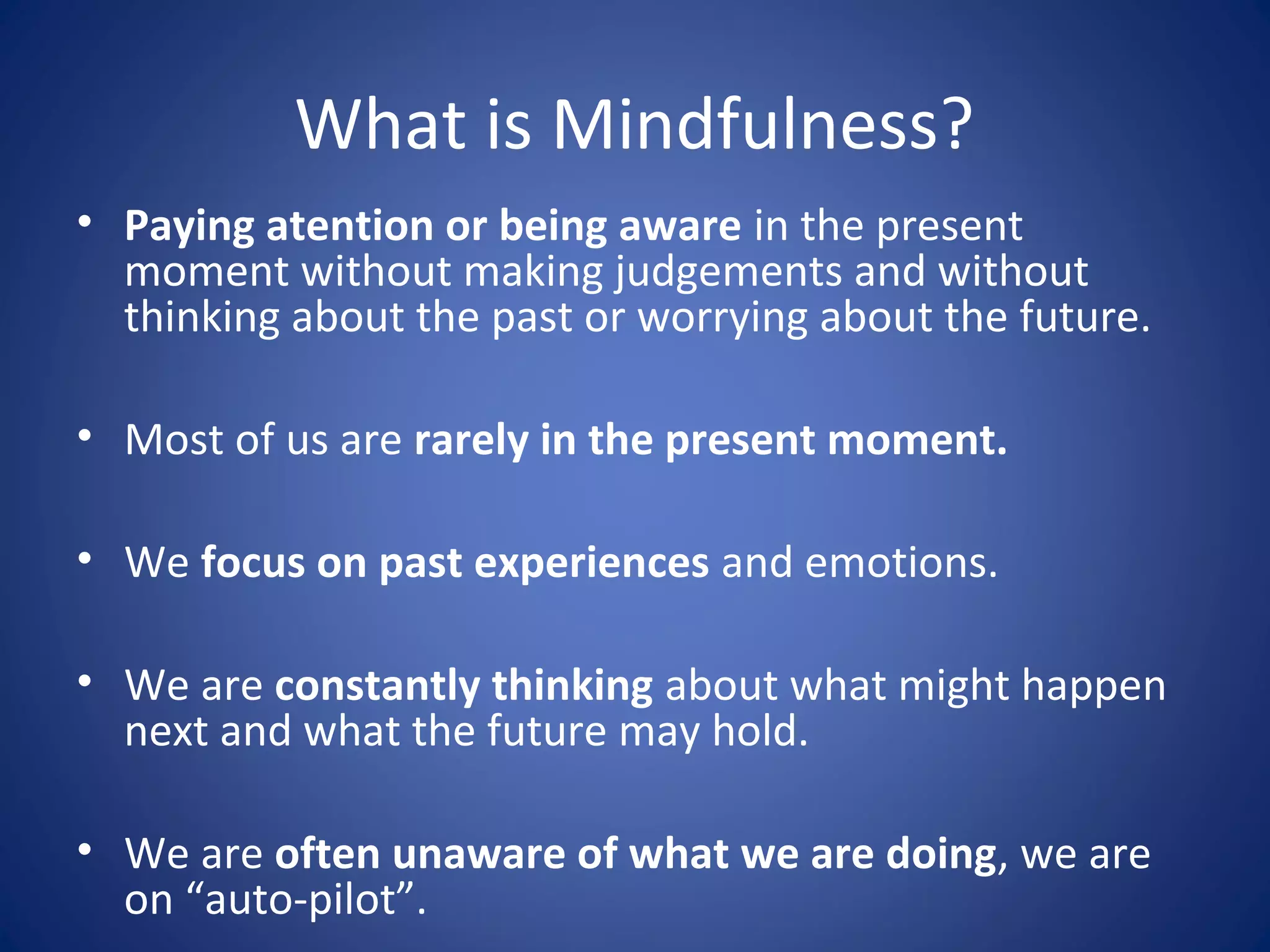 What is Mindfulness?
• Paying atention or being aware in the present
moment without making judgements and without
thinking about the past or worrying about the future.
• Most of us are rarely in the present moment.
• We focus on past experiences and emotions.
• We are constantly thinking about what might happen
next and what the future may hold.
• We are often unaware of what we are doing, we are
on “auto-pilot”.
 