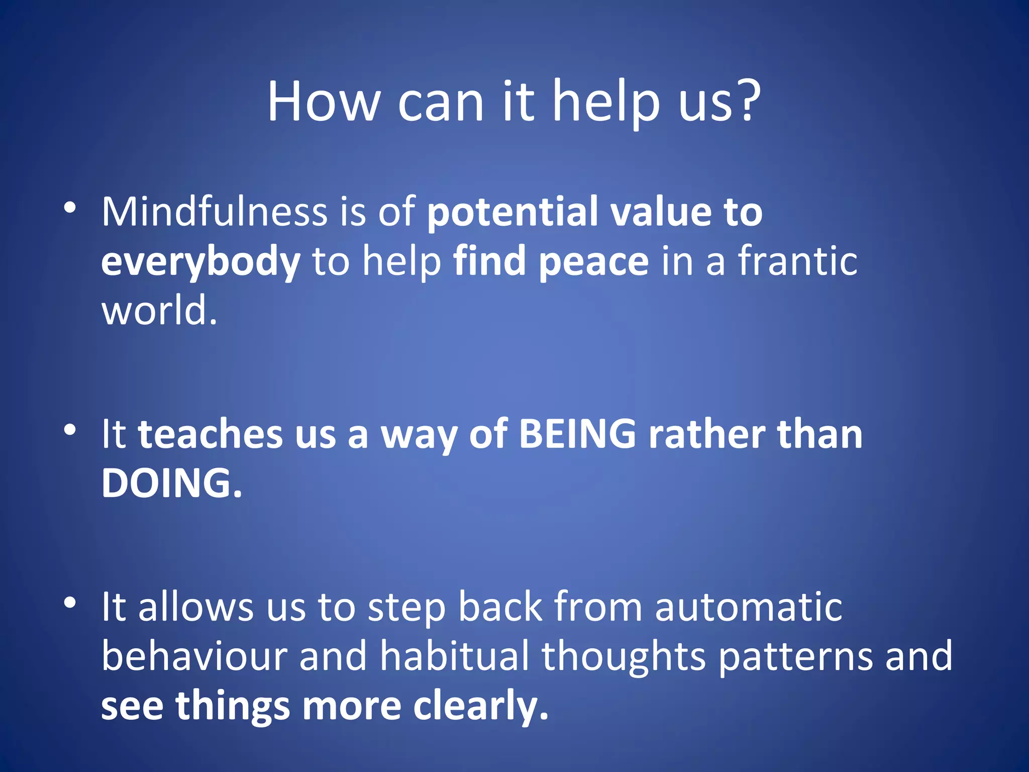 How can it help us?
• Mindfulness is of potential value to
everybody to help find peace in a frantic
world.
• It teaches us a way of BEING rather than
DOING.
• It allows us to step back from automatic
behaviour and habitual thoughts patterns and
see things more clearly.
 