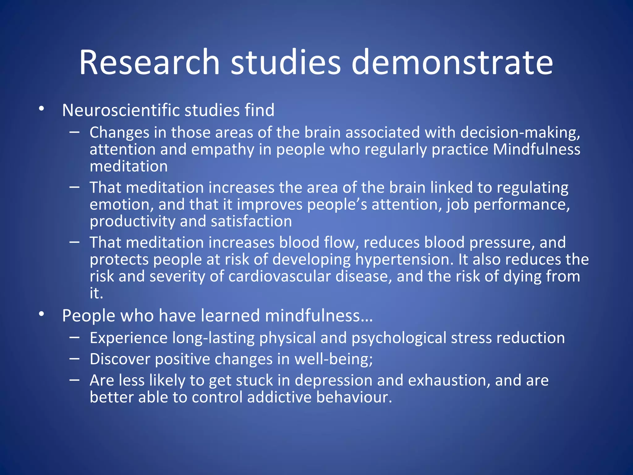 Research studies demonstrate
• Neuroscientific studies find
– Changes in those areas of the brain associated with decision-making,
attention and empathy in people who regularly practice Mindfulness
meditation
– That meditation increases the area of the brain linked to regulating
emotion, and that it improves people’s attention, job performance,
productivity and satisfaction
– That meditation increases blood flow, reduces blood pressure, and
protects people at risk of developing hypertension. It also reduces the
risk and severity of cardiovascular disease, and the risk of dying from
it.
• People who have learned mindfulness…
– Experience long-lasting physical and psychological stress reduction
– Discover positive changes in well-being;
– Are less likely to get stuck in depression and exhaustion, and are
better able to control addictive behaviour.
 