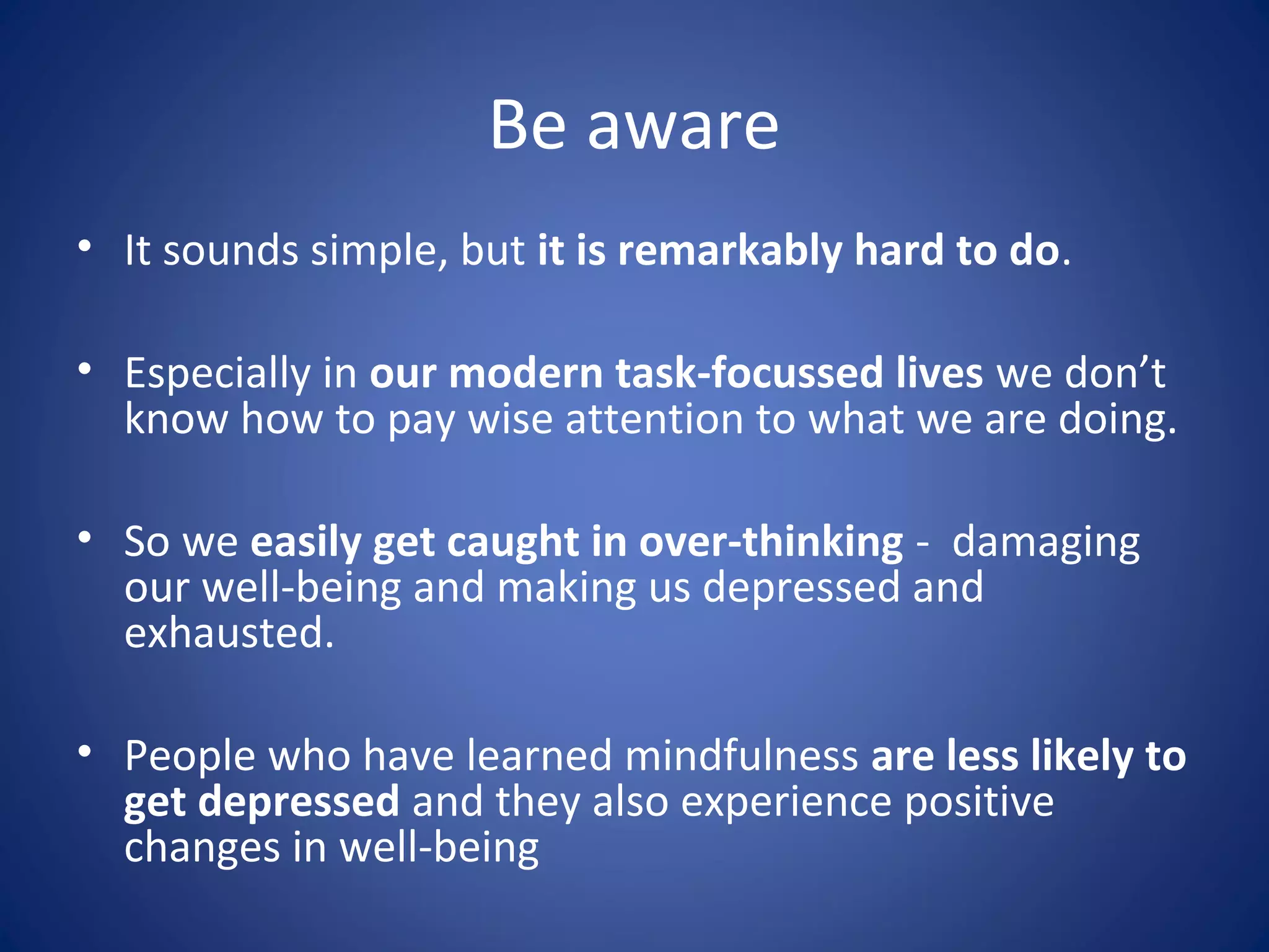 Be aware
• It sounds simple, but it is remarkably hard to do.
• Especially in our modern task-focussed lives we don’t
know how to pay wise attention to what we are doing.
• So we easily get caught in over-thinking - damaging
our well-being and making us depressed and
exhausted.
• People who have learned mindfulness are less likely to
get depressed and they also experience positive
changes in well-being
 