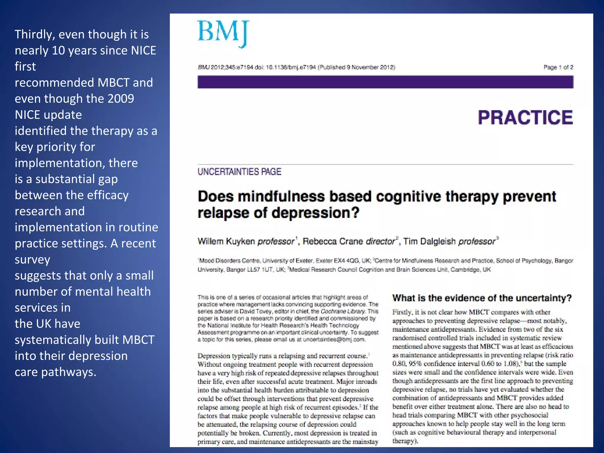 Thirdly, even though it is
nearly 10 years since NICE
first
recommended MBCT and
even though the 2009
NICE update
identified the therapy as a
key priority for
implementation, there
is a substantial gap
between the efficacy
research and
implementation in routine
practice settings. A recent
survey
suggests that only a small
number of mental health
services in
the UK have
systematically built MBCT
into their depression
care pathways.
 