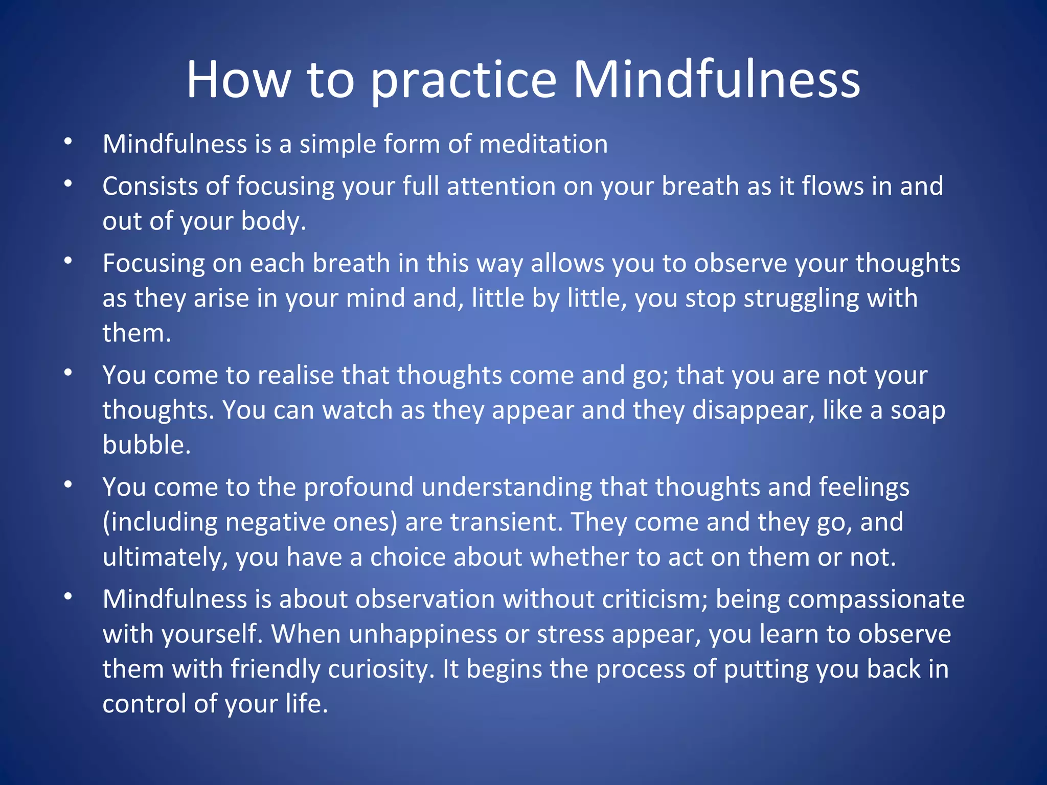 How to practice Mindfulness
• Mindfulness is a simple form of meditation
• Consists of focusing your full attention on your breath as it flows in and
out of your body.
• Focusing on each breath in this way allows you to observe your thoughts
as they arise in your mind and, little by little, you stop struggling with
them.
• You come to realise that thoughts come and go; that you are not your
thoughts. You can watch as they appear and they disappear, like a soap
bubble.
• You come to the profound understanding that thoughts and feelings
(including negative ones) are transient. They come and they go, and
ultimately, you have a choice about whether to act on them or not.
• Mindfulness is about observation without criticism; being compassionate
with yourself. When unhappiness or stress appear, you learn to observe
them with friendly curiosity. It begins the process of putting you back in
control of your life.
 