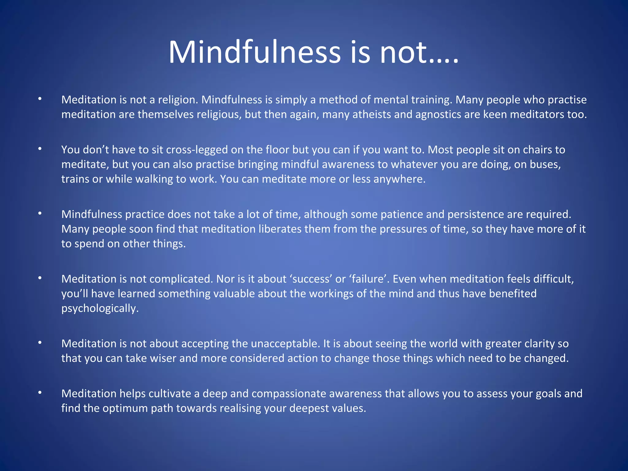 Mindfulness is not….
• Meditation is not a religion. Mindfulness is simply a method of mental training. Many people who practise
meditation are themselves religious, but then again, many atheists and agnostics are keen meditators too.
• You don’t have to sit cross-legged on the floor but you can if you want to. Most people sit on chairs to
meditate, but you can also practise bringing mindful awareness to whatever you are doing, on buses,
trains or while walking to work. You can meditate more or less anywhere.
• Mindfulness practice does not take a lot of time, although some patience and persistence are required.
Many people soon find that meditation liberates them from the pressures of time, so they have more of it
to spend on other things.
• Meditation is not complicated. Nor is it about ‘success’ or ‘failure’. Even when meditation feels difficult,
you’ll have learned something valuable about the workings of the mind and thus have benefited
psychologically.
• Meditation is not about accepting the unacceptable. It is about seeing the world with greater clarity so
that you can take wiser and more considered action to change those things which need to be changed.
• Meditation helps cultivate a deep and compassionate awareness that allows you to assess your goals and
find the optimum path towards realising your deepest values.
 