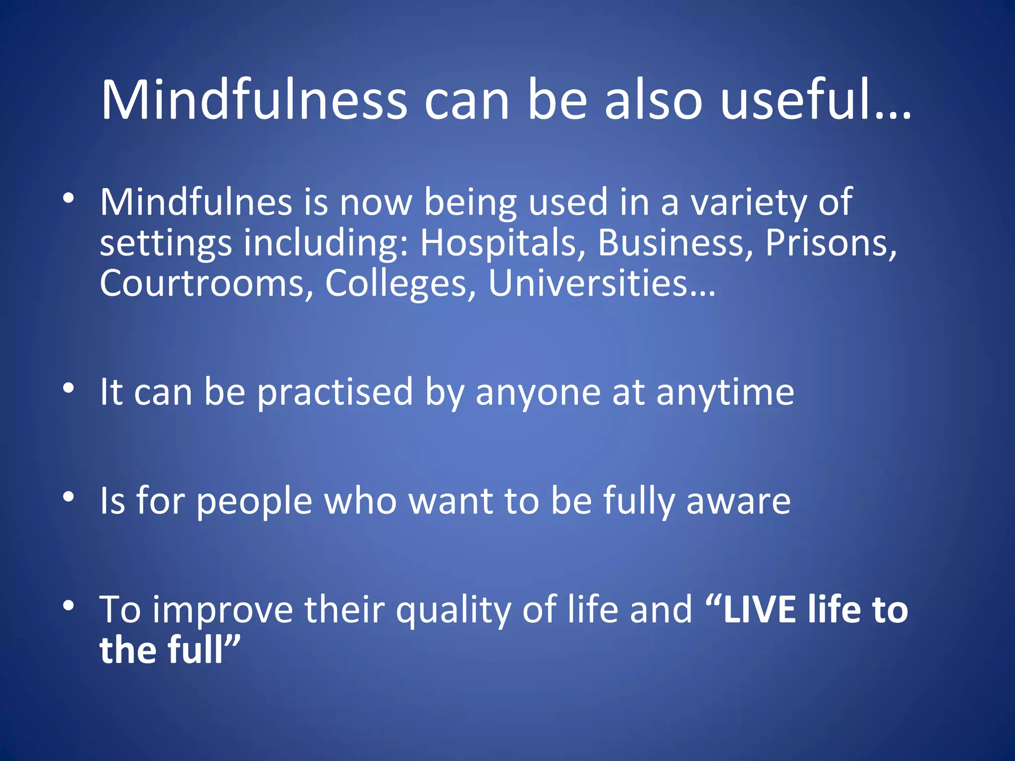 Mindfulness can be also useful…
• Mindfulnes is now being used in a variety of
settings including: Hospitals, Business, Prisons,
Courtrooms, Colleges, Universities…
• It can be practised by anyone at anytime
• Is for people who want to be fully aware
• To improve their quality of life and “LIVE life to
the full”
 
