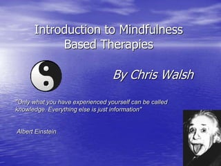 Introduction to Mindfulness
           Based Therapies

                                  By Chris Walsh
"Only what you have experienced yourself can be called
knowledge. Everything else is just information"


Albert Einstein
 