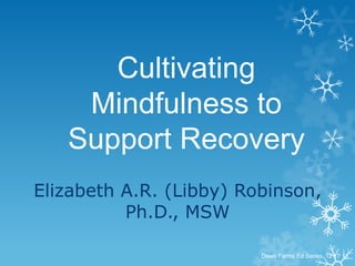 Cultivating
Mindfulness to
Support Recovery
Elizabeth A.R. (Libby) Robinson,
Ph.D., MSW
Dawn Farms Ed Series, 12 17 13

 