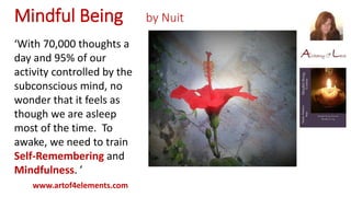 Mindful Being by Nuit
www.artof4elements.com
‘With 70,000 thoughts a
day and 95% of our
activity controlled by the
subconscious mind, no
wonder that it feels as
though we are asleep
most of the time. To
awake, we need to train
Self-Remembering and
Mindfulness. ’
 
