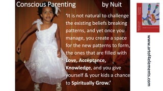 Conscious Parenting by Nuit
www.artof4elements.com
‘It is not natural to challenge
the existing beliefs breaking
patterns, and yet once you
manage, you create a space
for the new patterns to form,
the ones that are filled with
Love, Acceptance,
Knowledge, and you give
yourself & your kids a chance
to Spiritually Grow.’
 