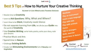 Best 9 Tips of How to Nurture Your Creative Thinking
Devote time to Creativity
Learn to Ask Questions: Why, What and Where?
Learn How to be Silent, Creativity needs Silence
Do not separate learning from Life, let Life be your Guide into
the world of Creativity
Use Creative Writing: write haiku poetry, write your diary, note
your dreams
Practice Music and Arts
Spend time in Nature
Challenge Existing Beliefs
Create rich Stimulating Environments full of Beauty and
Inspiration www.artof4elements.com
ALCHEMY OF LOVE MINDFULNESS TRAINING EXERCISES
 