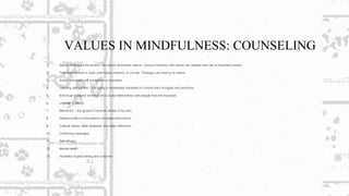 VALUES IN MINDFULNESS: COUNSELING
1. Nature dominates the person; the person dominates nature – living in harmony with nature can happen and can is important pursuit.
2. Time experienced is: past, past-future, present, or circular. Changes can reoccur in nature.
3. Action orientated self expression is important.
4. Learning self-control – it is highly or moderately important to control one’s thoughts and emotions.
5. Individual is valued and must be to build relationships with people that are important.
6. Lifestyle is valued.
7. Allocentric – the group’s concerns ahead of thy own.
8. Values-conflict-contemplation-circulation(decisions).
9. Cultural values, daily ideations, and daily reflections.
10. Conflicting messages
11. Self-efficacy
12. Mental health
13. Variables of goal setting and carry-out.
 