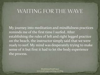 My journey into meditation and mindfulness practices
reminds me of the first time I surfed. After
establishing the rules of left and right legged practice
on the beach, the instructor simply said that we were
ready to surf. My mind was desperately trying to make
sense of it but first it had to let the body experience
the process.



                      MindfulnessWeekProject
                  www.small-steps-coaching.com/blog
 