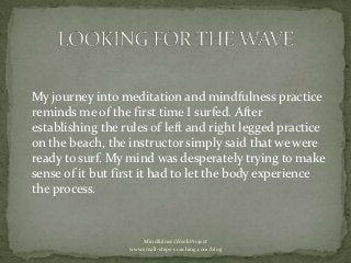 My journey into meditation and mindfulness practice
reminds me of the first time I surfed. After
establishing the rules of left and right legged practice
on the beach, the instructor simply said that we were
ready to surf. My mind was desperately trying to make
sense of it but first it had to let the body experience
the process.



                      MindfulnessWeekProject
                  www.small-steps-coaching.com/blog
 