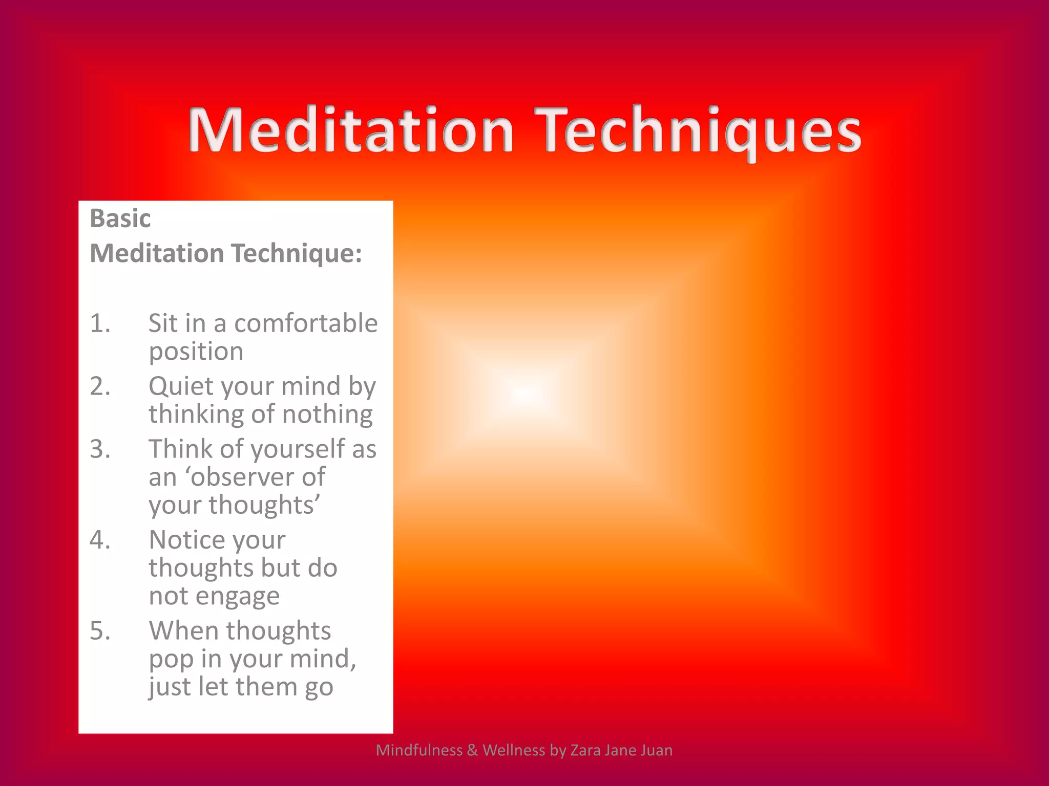 Basic
Meditation Technique:

1.   Sit in a comfortable
     position
2.   Quiet your mind by
     thinking of nothing
3.   Think of yourself as
     an ‘observer of
     your thoughts’
4.   Notice your
     thoughts but do
     not engage
5.   When thoughts
     pop in your mind,
     just let them go

                        Mindfulness & Wellness by Zara Jane Juan
 