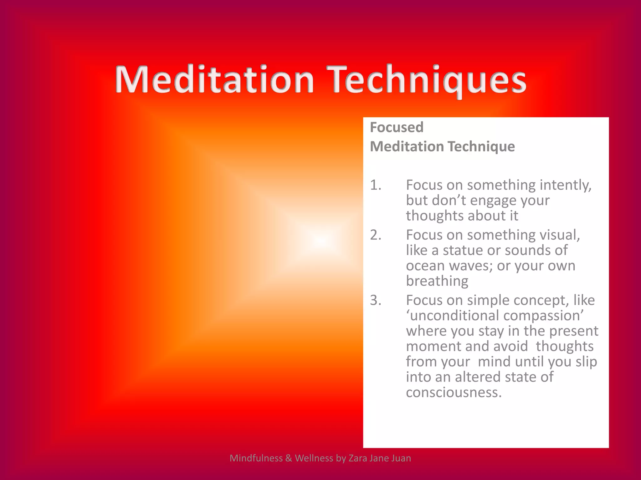 Focused
                              Meditation Technique

                              1.      Focus on something intently,
                                      but don’t engage your
                                      thoughts about it
                              2.      Focus on something visual,
                                      like a statue or sounds of
                                      ocean waves; or your own
                                      breathing
                              3.      Focus on simple concept, like
                                      ‘unconditional compassion’
                                      where you stay in the present
                                      moment and avoid thoughts
                                      from your mind until you slip
                                      into an altered state of
                                      consciousness.



Mindfulness & Wellness by Zara Jane Juan
 