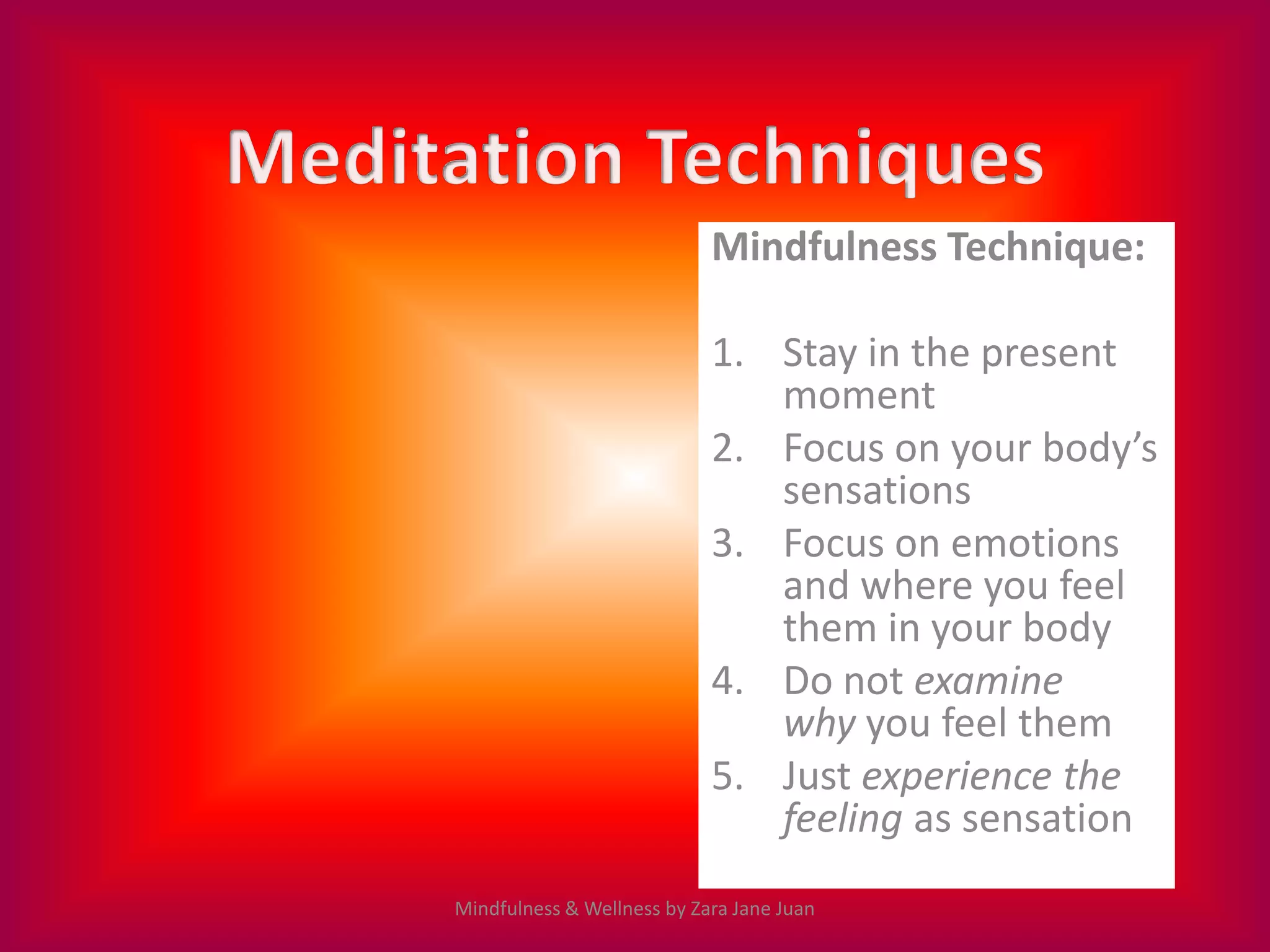 Mindfulness Technique:

                            1. Stay in the present
                               moment
                            2. Focus on your body’s
                               sensations
                            3. Focus on emotions
                               and where you feel
                               them in your body
                            4. Do not examine
                               why you feel them
                            5. Just experience the
                               feeling as sensation
Mindfulness & Wellness by Zara Jane Juan
 
