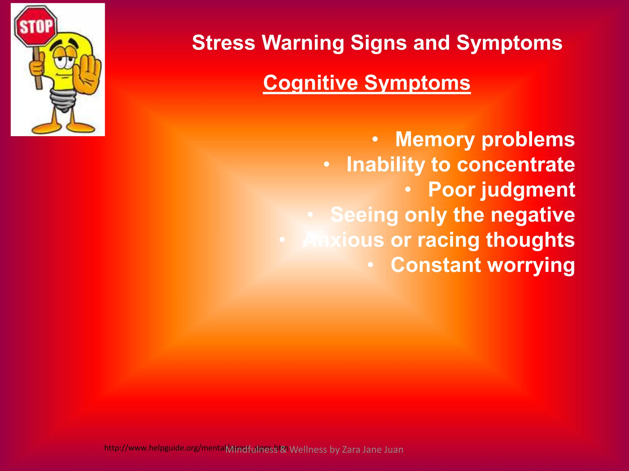 Stress Warning Signs and Symptoms
                                       Cognitive Symptoms

                                                    • Memory problems
                                               • Inability to concentrate
                                                        • Poor judgment
                                             • Seeing only the negative
                                           • Anxious or racing thoughts
                                                   • Constant worrying




http://www.helpguide.org/mental/stress_signs.htm Wellness by Zara Jane Juan
                              Mindfulness &
 