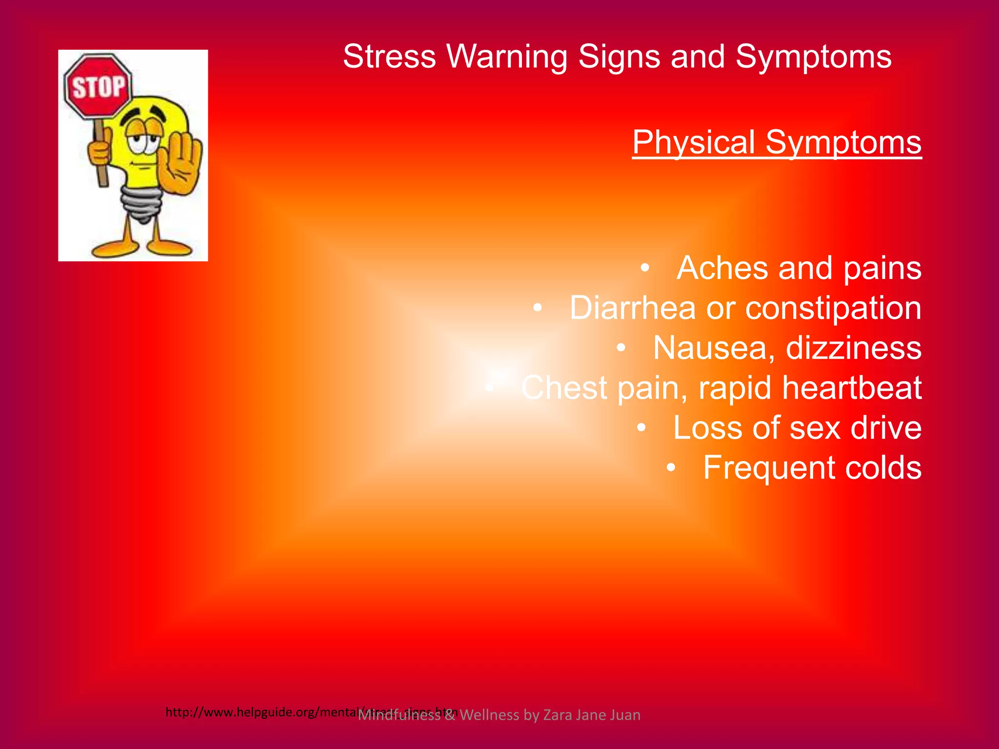 Stress Warning Signs and Symptoms

                                                                         Physical Symptoms


                                                           • Aches and pains
                                                    • Diarrhea or constipation
                                                          • Nausea, dizziness
                                                  • Chest pain, rapid heartbeat
                                                           • Loss of sex drive
                                                             • Frequent colds




http://www.helpguide.org/mental/stress_signs.htm Wellness by Zara Jane Juan
                              Mindfulness &
 