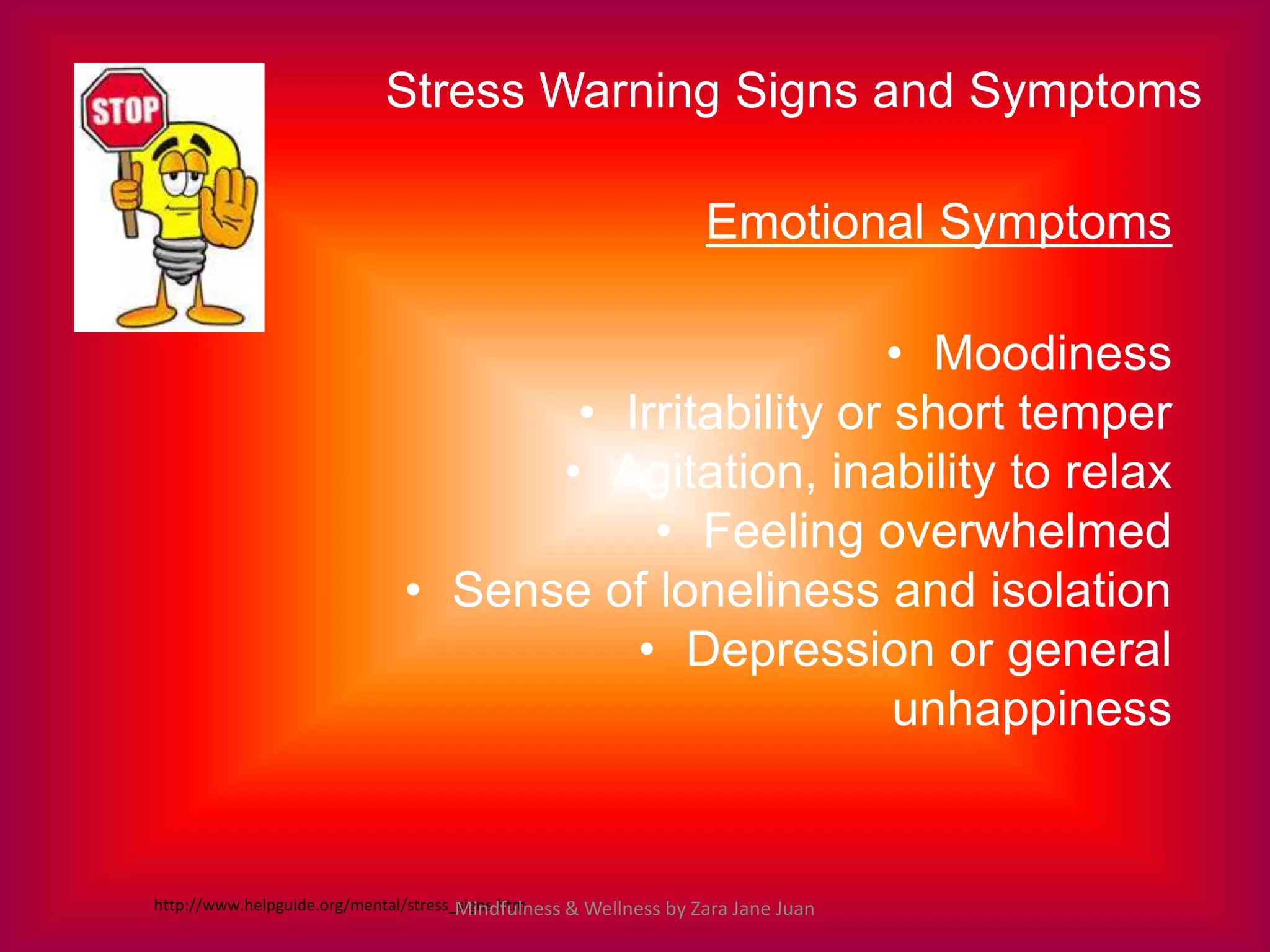 Stress Warning Signs and Symptoms

                                                                 Emotional Symptoms

                                                     • Moodiness
                                    • Irritability or short temper
                                   • Agitation, inability to relax
                                        • Feeling overwhelmed
                             • Sense of loneliness and isolation
                                       • Depression or general
                                                      unhappiness


http://www.helpguide.org/mental/stress_signs.htm
                                       Mindfulness & Wellness by Zara Jane Juan
 