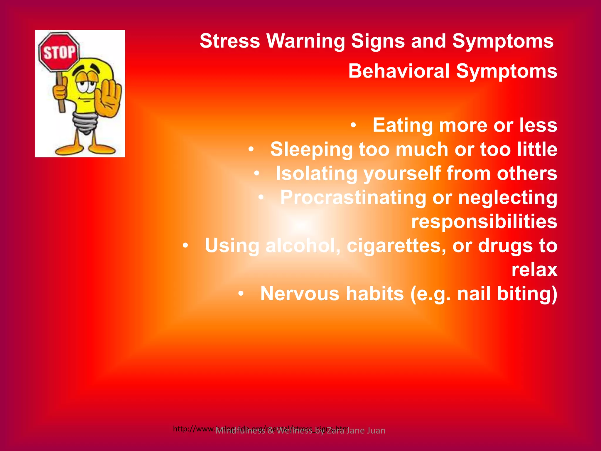 Stress Warning Signs and Symptoms
                                         Behavioral Symptoms

                   • Eating more or less
        • Sleeping too much or too little
         • Isolating yourself from others
          • Procrastinating or neglecting
                          responsibilities
  • Using alcohol, cigarettes, or drugs to
                                     relax
       • Nervous habits (e.g. nail biting)




http://www.helpguide.org/mental/stress_signs.htm
           Mindfulness & Wellness by Zara Jane Juan
 