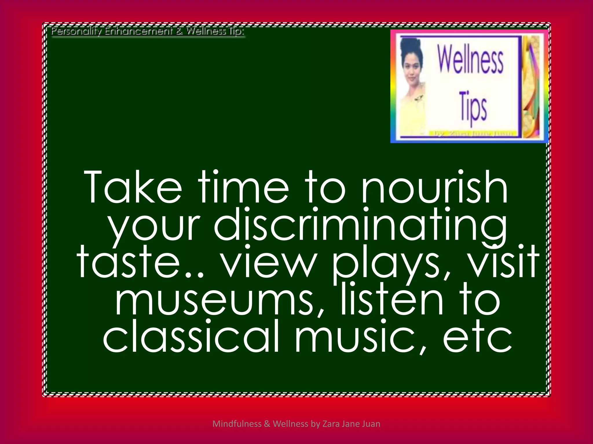 Personality Enhancement & Wellness Tip:




     Take time to nourish
      your discriminating
    taste.. view plays, visit
      museums, listen to
      classical music, etc
                                Mindfulness & Wellness by Zara Jane Juan
 