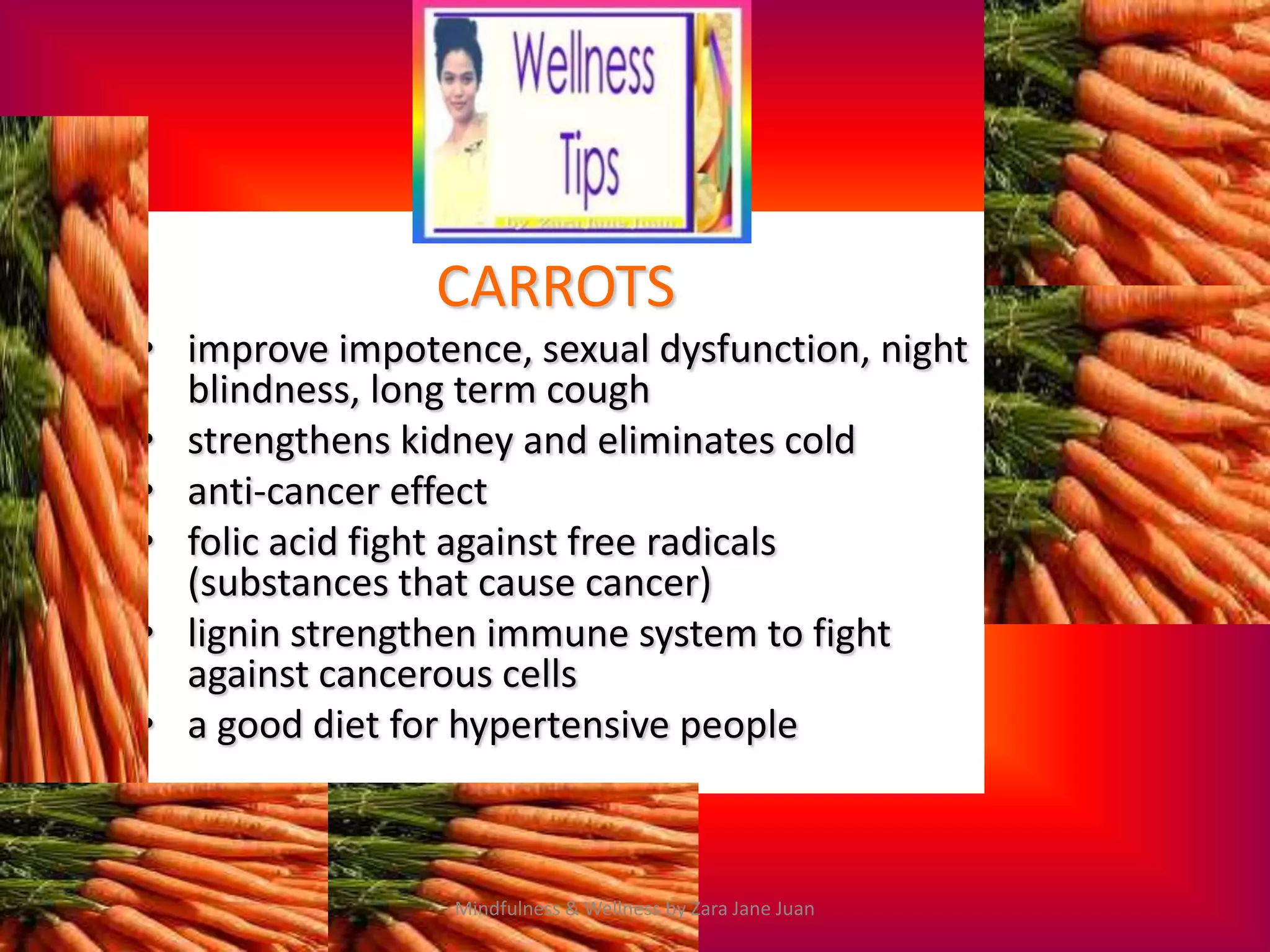 CARROTS
• improve impotence, sexual dysfunction, night
  blindness, long term cough
• strengthens kidney and eliminates cold
• anti-cancer effect
• folic acid fight against free radicals
  (substances that cause cancer)
• lignin strengthen immune system to fight
  against cancerous cells
• a good diet for hypertensive people



                 Mindfulness & Wellness by Zara Jane Juan
 