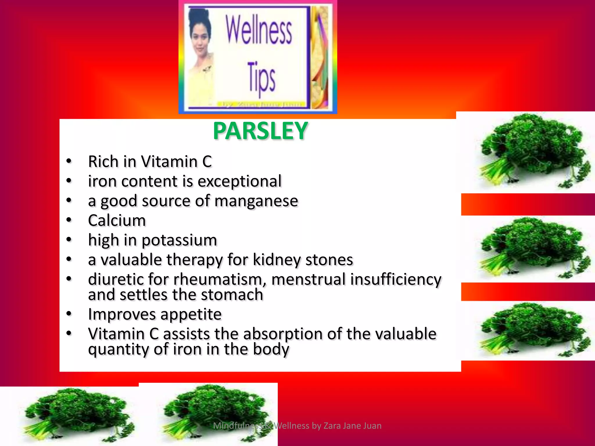 PARSLEY
• Rich in Vitamin C
• iron content is exceptional
• a good source of manganese
• Calcium
• high in potassium
• a valuable therapy for kidney stones
• diuretic for rheumatism, menstrual insufficiency
  and settles the stomach
• Improves appetite
• Vitamin C assists the absorption of the valuable
  quantity of iron in the body



                   Mindfulness & Wellness by Zara Jane Juan
 