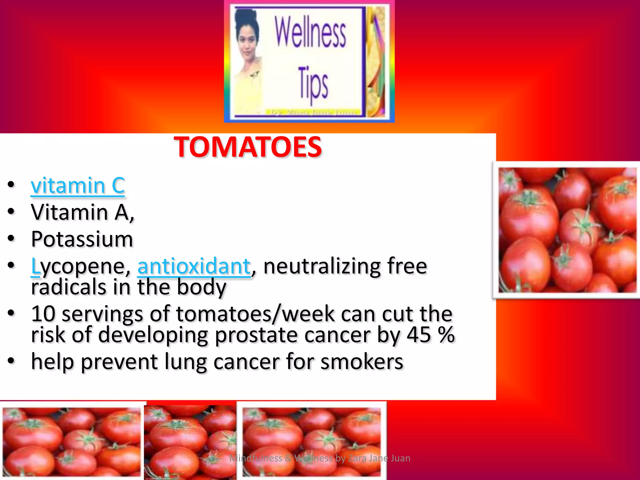 TOMATOES
• vitamin C
• Vitamin A,
• Potassium
• Lycopene, antioxidant, neutralizing free
  radicals in the body
• 10 servings of tomatoes/week can cut the
  risk of developing prostate cancer by 45 %
• help prevent lung cancer for smokers


                     Mindfulness & Wellness by Zara Jane Juan
 