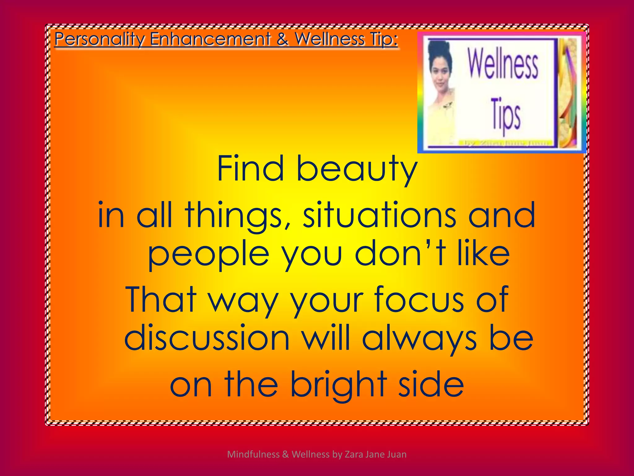 Personality Enhancement & Wellness Tip:




             Find beauty
    in all things, situations and
       people you don’t like
      That way your focus of
      discussion will always be
         on the bright side
                   Mindfulness & Wellness by Zara Jane Juan
 