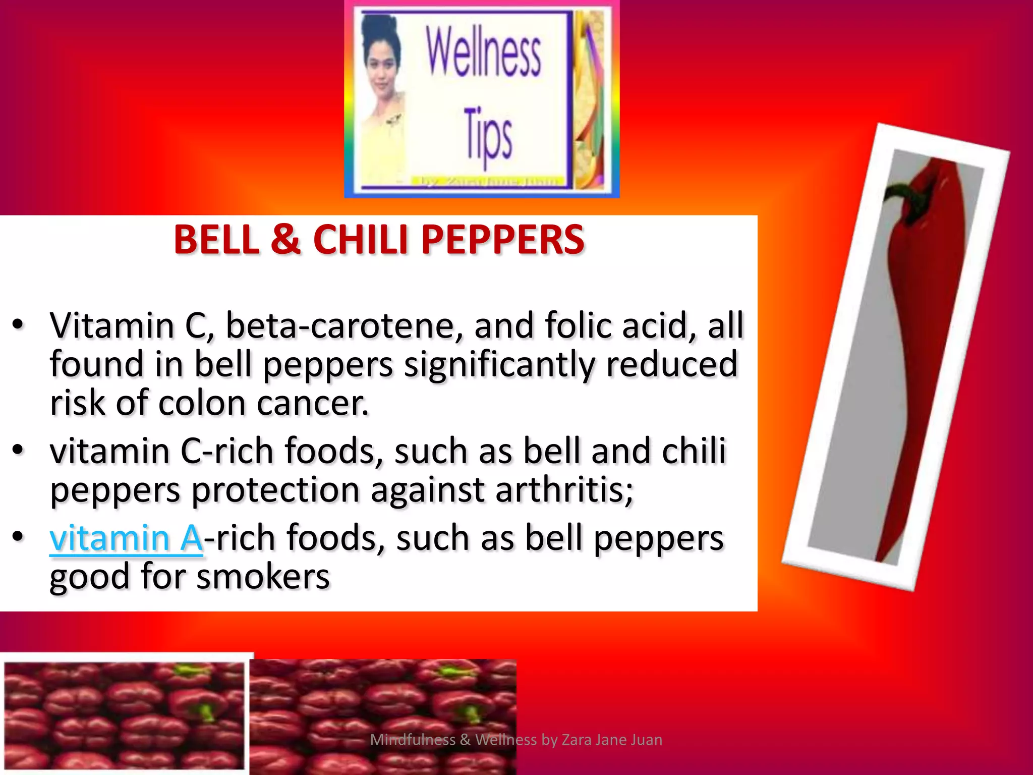 BELL & CHILI PEPPERS
• Vitamin C, beta-carotene, and folic acid, all
  found in bell peppers significantly reduced
  risk of colon cancer.
• vitamin C-rich foods, such as bell and chili
  peppers protection against arthritis;
• vitamin A-rich foods, such as bell peppers
  good for smokers


                       Mindfulness & Wellness by Zara Jane Juan
 