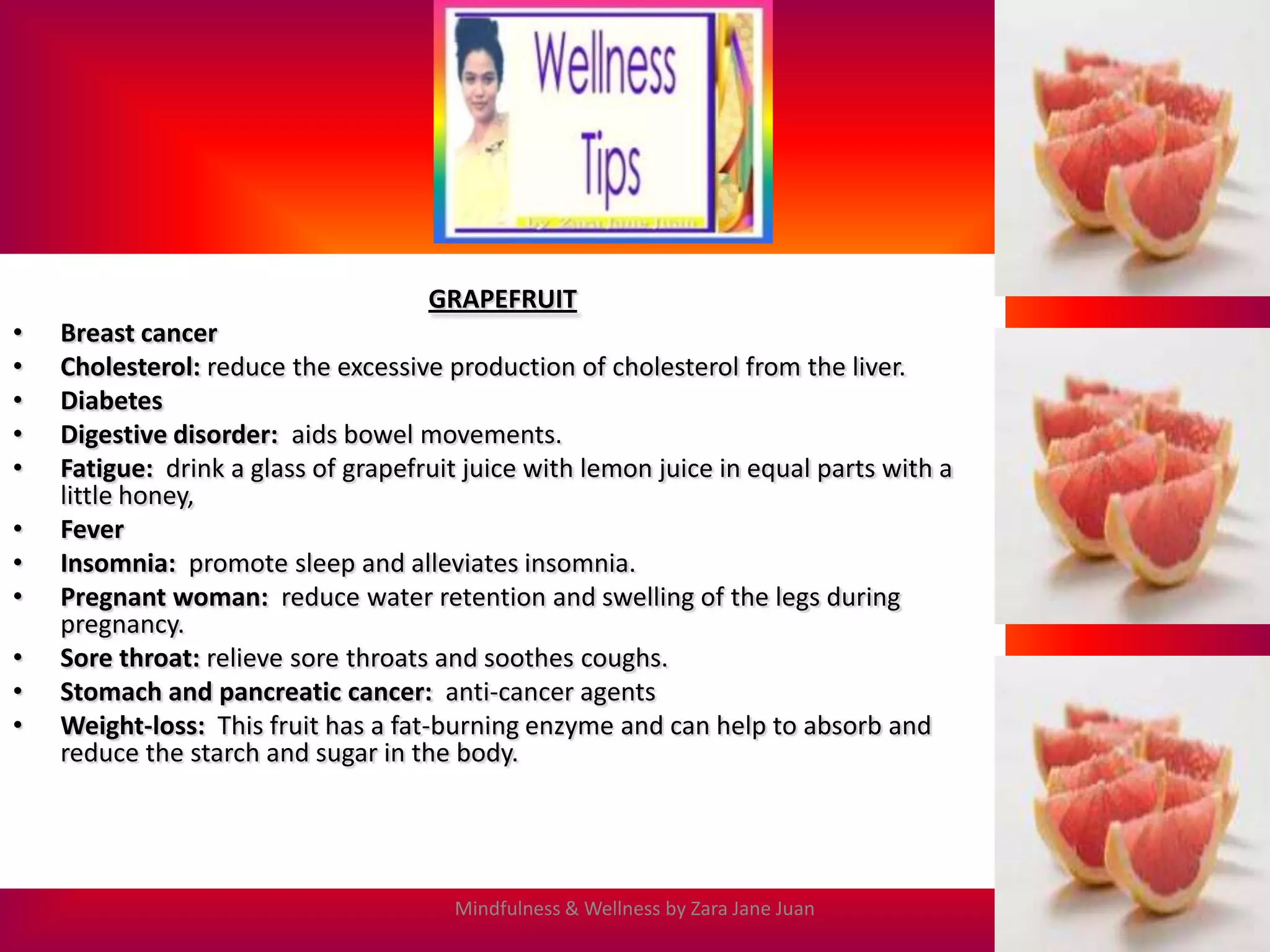 GRAPEFRUIT
•   Breast cancer
•   Cholesterol: reduce the excessive production of cholesterol from the liver.
•   Diabetes
•   Digestive disorder: aids bowel movements.
•   Fatigue: drink a glass of grapefruit juice with lemon juice in equal parts with a
    little honey,
•   Fever
•   Insomnia: promote sleep and alleviates insomnia.
•   Pregnant woman: reduce water retention and swelling of the legs during
    pregnancy.
•   Sore throat: relieve sore throats and soothes coughs.
•   Stomach and pancreatic cancer: anti-cancer agents
•   Weight-loss: This fruit has a fat-burning enzyme and can help to absorb and
    reduce the starch and sugar in the body.




                                       Mindfulness & Wellness by Zara Jane Juan
 