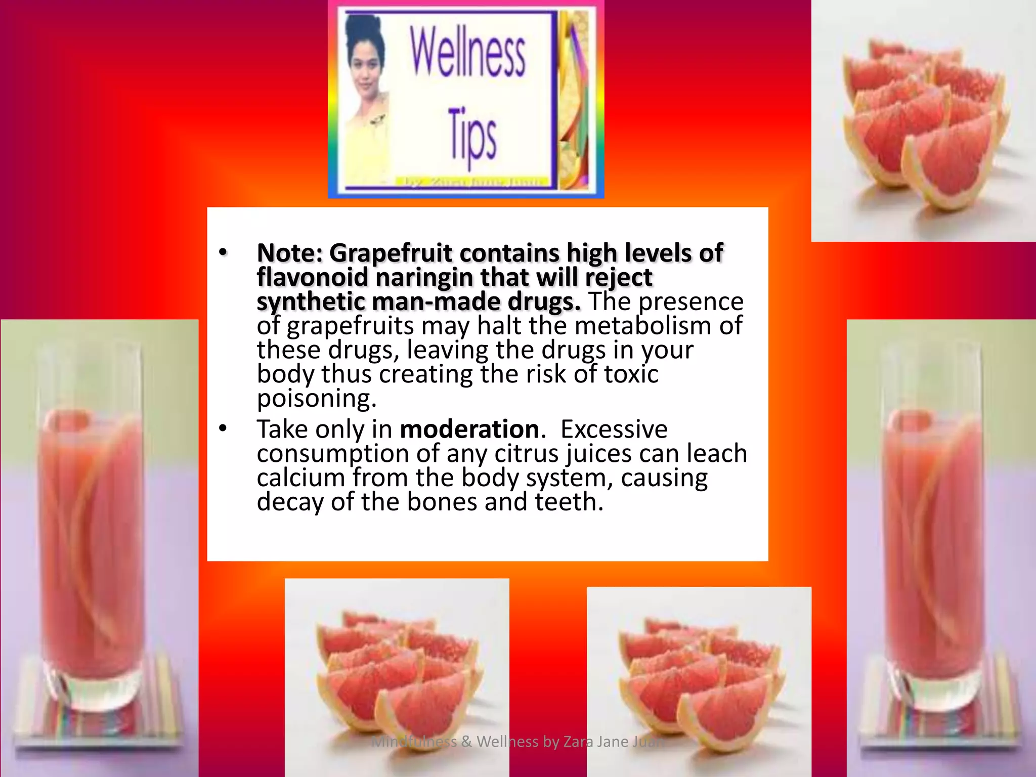 • Note: Grapefruit contains high levels of
  flavonoid naringin that will reject
  synthetic man-made drugs. The presence
  of grapefruits may halt the metabolism of
  these drugs, leaving the drugs in your
  body thus creating the risk of toxic
  poisoning.
• Take only in moderation. Excessive
  consumption of any citrus juices can leach
  calcium from the body system, causing
  decay of the bones and teeth.




            Mindfulness & Wellness by Zara Jane Juan
 
