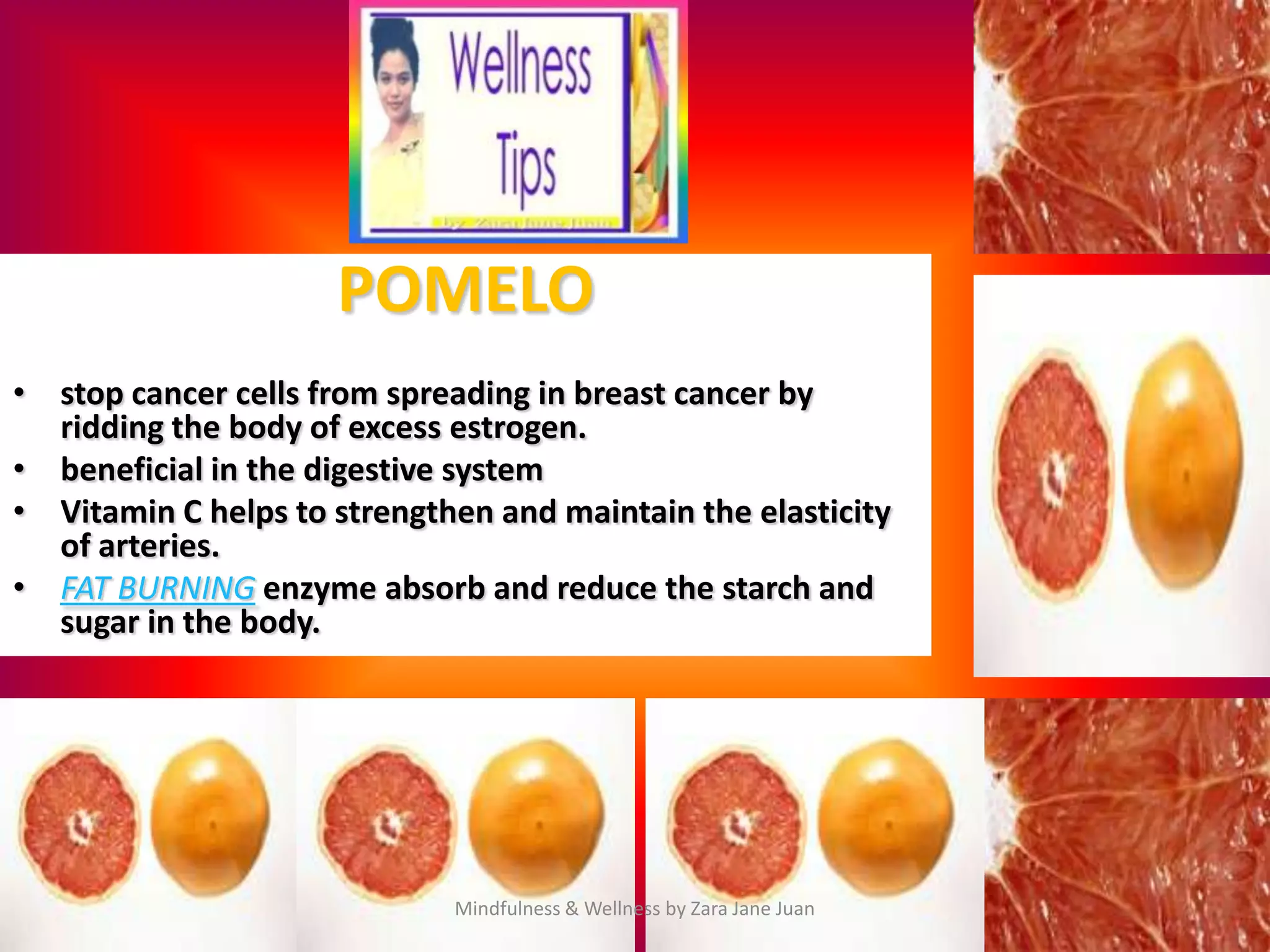 POMELO
• stop cancer cells from spreading in breast cancer by
  ridding the body of excess estrogen.
• beneficial in the digestive system
• Vitamin C helps to strengthen and maintain the elasticity
  of arteries.
• FAT BURNING enzyme absorb and reduce the starch and
  sugar in the body.




                             Mindfulness & Wellness by Zara Jane Juan
 