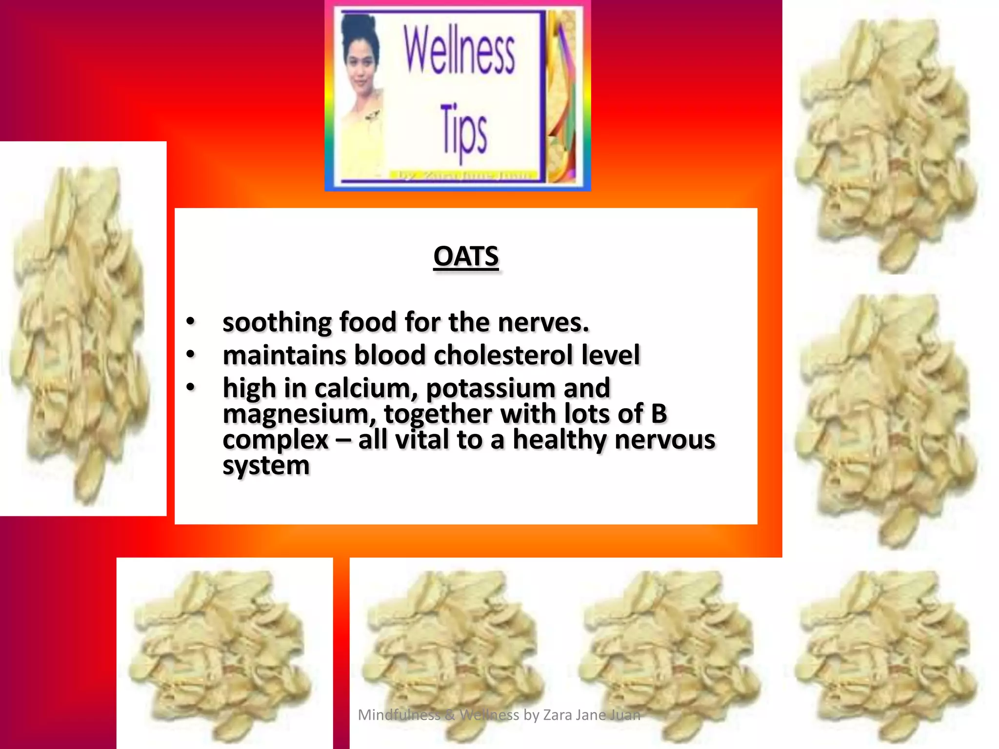 OATS

• soothing food for the nerves.
• maintains blood cholesterol level
• high in calcium, potassium and
  magnesium, together with lots of B
  complex – all vital to a healthy nervous
  system




             Mindfulness & Wellness by Zara Jane Juan
 