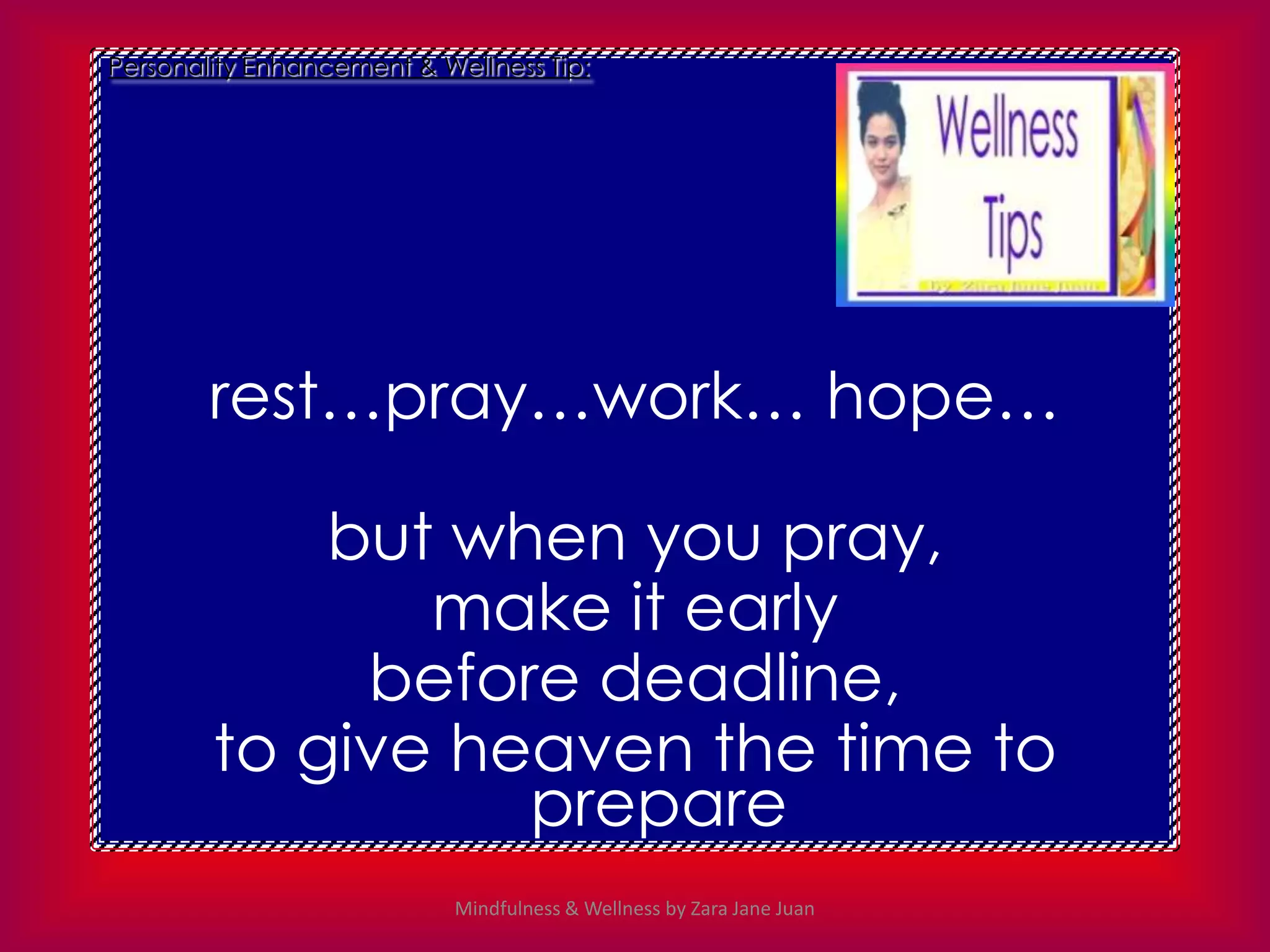 Personality Enhancement & Wellness Tip:




        rest…pray…work… hope…

            but when you pray,
               make it early
             before deadline,
        to give heaven the time to
                  prepare
                            Mindfulness & Wellness by Zara Jane Juan
 