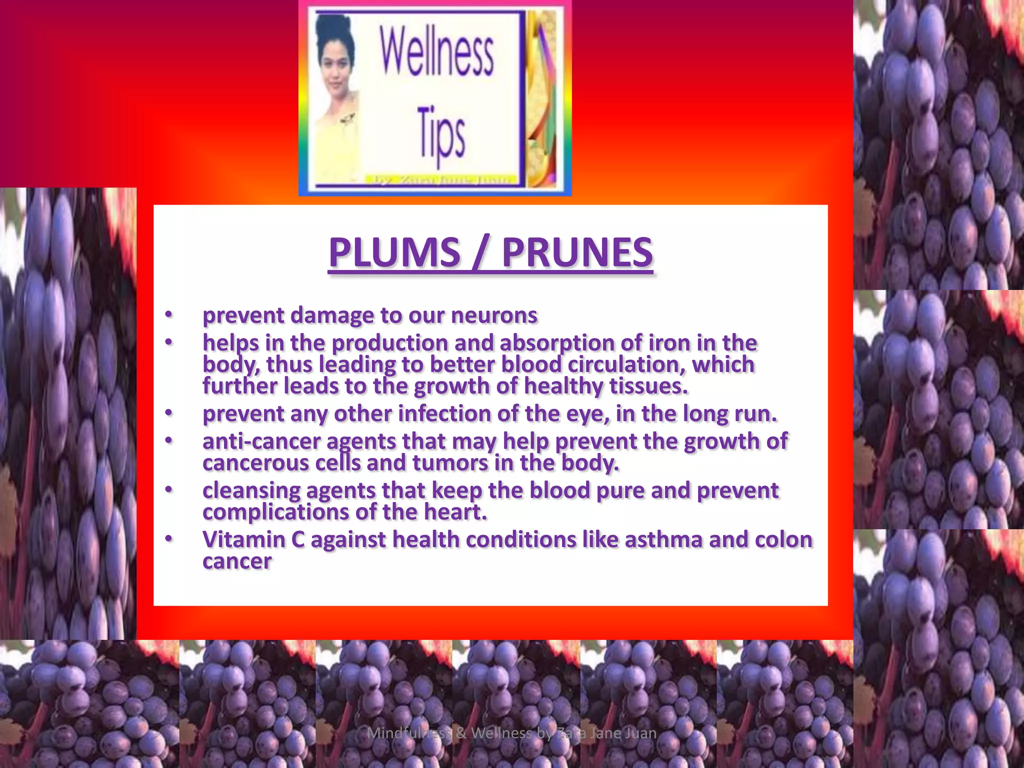 PLUMS / PRUNES
•   prevent damage to our neurons
•   helps in the production and absorption of iron in the
    body, thus leading to better blood circulation, which
    further leads to the growth of healthy tissues.
•   prevent any other infection of the eye, in the long run.
•   anti-cancer agents that may help prevent the growth of
    cancerous cells and tumors in the body.
•   cleansing agents that keep the blood pure and prevent
    complications of the heart.
•   Vitamin C against health conditions like asthma and colon
    cancer




                   Mindfulness & Wellness by Zara Jane Juan
 