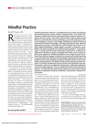 SPECIAL COMMUNICATION
Mindful Practice
Ronald M. Epstein, MD
R
EFLECTION AND SELF-AWARE-
ness help physicians to exam-
ine belief systems and values,
deal with strong feelings,
make difficult decisions, and resolve in-
terpersonal conflict.1,2
Organized ac-
tivities to foster self-awareness are part
of many family medicine residency pro-
grams3
and some other residency4,5
and
medical school curricula.5-8
Exem-
plary physicians seem to have a capac-
ity for critical self-reflection that per-
vades all aspects of practice, including
being present with the patient,9
solv-
ing problems, eliciting and transmit-
ting information, making evidence-
based decisions, performing technical
skills, and defining their own values.10
This process of critical self-reflec-
tion depends on the presence of mind-
fulness.Amindfulpractitionerattends,
in a nonjudgmental way, to his or her
ownphysicalandmentalprocessesdur-
ing ordinary everyday tasks to act with
clarity and insight.11-15
This article first
describes the nature of professional
knowledge,competence,andvaluesand
thenpresentscurrentthinkingaboutthe
philosophical,psychological,andprac-
tical aspects of mindfulness. It also ex-
ploreshowmindfulnessisintegraltothe
professional competence of physicians
andsuggestswaystocultivatemindful-
ness in medical training. In doing so,
however, I recognize thatmindful prac-
tice,althoughsupportedbyempiricob-
servationofclinicalpractice,16-21
educa-
tionalresearch,22-26
philosophy,11,27
and
cognitivescience,11,28-30
isfundamentally
personal and subjective.
Consider a situation that I recently
faced with a patient who required an ex-
panded view of professional knowl-
edge and mindful reflection to achieve
a satisfactory resolution. A 42-year-old
mother of 2 small girls, despondent over
job difficulties, was contemplating ge-
netic screening for breast cancer as she
approached the age at which her mother
was diagnosed as having the same dis-
ease. Aside from the difficulties in tak-
ing an evidence-based approach to as-
signing quantitative risks and benefits
tothegeneticscreeningprocedure(How
much should I trust the available infor-
mation?) and uncertainty about the ef-
fectiveness of medical or surgical inter-
ventions (Would knowing the results
make a difference, and, if so, to whom?),
the case raised important relationship-
centered questions about values (What
risks are worth taking?), the patient-
physician relationship (What ap-
proach would be most helpful to the pa-
tient?), pragmatics (Is the geneticist
competent and respectful?), and capac-
ity (To what extent is the patient’s de-
sire for testing biased by her fears, de-
pression, or incomplete understanding
of the illness and tests?).
For me, book knowledge and clini-
cal experience were insufficient. I had
to rely on my personal knowledge of the
Author Affiliations: Departments of Family Medi-
cine and Psychiatry, University of Rochester School of
Medicine and Dentistry, Rochester, New York.
Corresponding Author and Reprints: Ronald M.
Epstein, MD, Department of Family Medicine,
University of Rochester School of Medicine and
Dentistry, 885 S Ave, Rochester, NY 14620 (e-mail:
ronald_epstein@urmc.rochester.edu).
Mindful practitioners attend in a nonjudgmental way to their own physical
and mental processes during ordinary, everyday tasks. This critical self-
reflection enables physicians to listen attentively to patients’ distress, rec-
ognize their own errors, refine their technical skills, make evidence-based
decisions, and clarify their values so that they can act with compassion, tech-
nical competence, presence, and insight. Mindfulness informs all types of
professionally relevant knowledge, including propositional facts, personal
experiences, processes, and know-how, each of which may be tacit or ex-
plicit. Explicit knowledge is readily taught, accessible to awareness, quan-
tifiable and easily translated into evidence-based guidelines. Tacit knowl-
edge is usually learned during observation and practice, includes prior
experiences, theories-in-action, and deeply held values, and is usually ap-
plied more inductively. Mindful practitioners use a variety of means to en-
hance their ability to engage in moment-to-moment self-monitoring, bring
to consciousness their tacit personal knowledge and deeply held values, use
peripheral vision and subsidiary awareness to become aware of new infor-
mation and perspectives, and adopt curiosity in both ordinary and novel situ-
ations. In contrast, mindlessness may account for some deviations from pro-
fessionalism and errors in judgment and technique. Although mindfulness
cannot be taught explicitly, it can be modeled by mentors and cultivated in
learners. As a link between relationship-centered care and evidence-based
medicine, mindfulness should be considered a characteristic of good clini-
cal practice.
JAMA. 1999;282:833-839 www.jama.com
See also pp 830 and 881.
©1999 American Medical Association. All rights reserved. JAMA, September 1, 1999—Vol 282, No. 9 833
Downloaded From: http://jama.jamanetwork.com/ on 05/30/2012
 