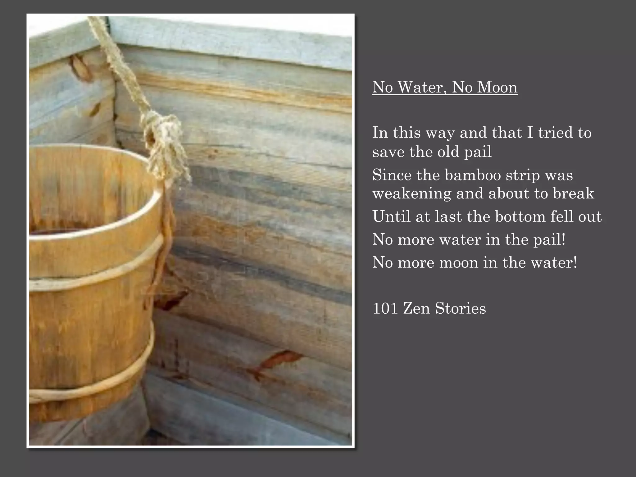 No Water, No Moon
In this way and that I tried to
save the old pail
Since the bamboo strip was
weakening and about to break
Until at last the bottom fell out
No more water in the pail!
No more moon in the water!
101 Zen Stories
 