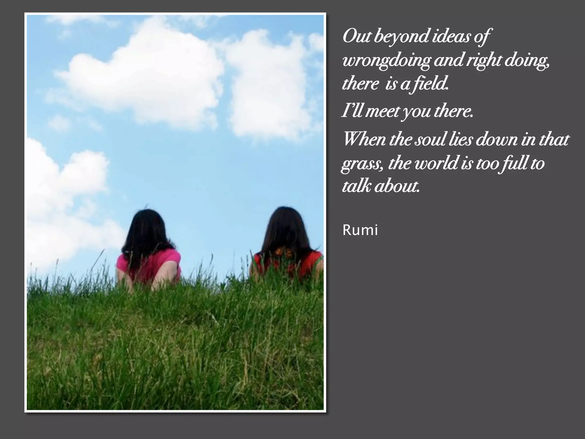 Out beyond ideas of
wrongdoing and right doing,
there is a field.
I’ll meet you there.
When the soul lies down in that
grass, the world is too full to
talk about.
Rumi
 