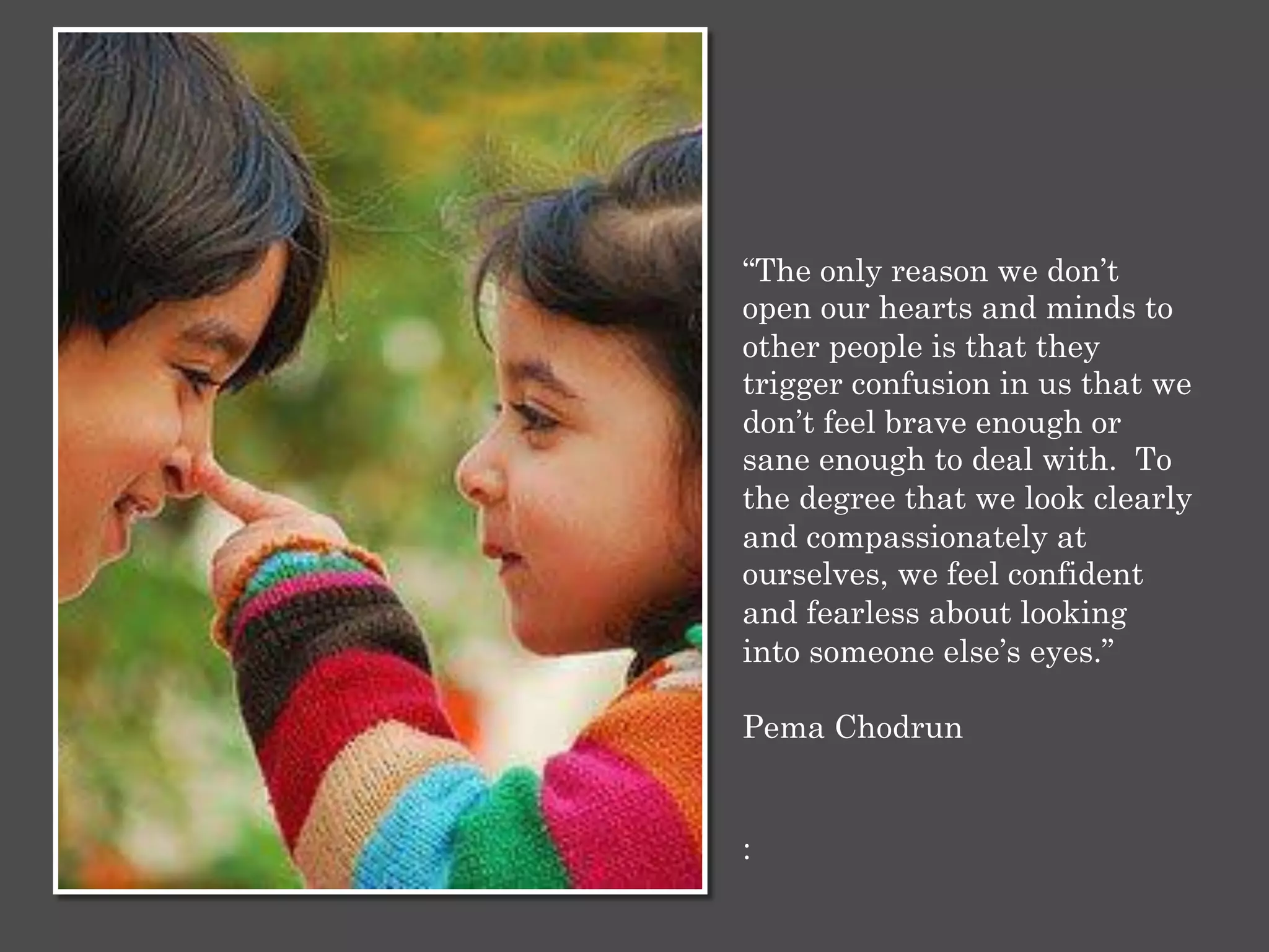:
“The only reason we don’t
open our hearts and minds to
other people is that they
trigger confusion in us that we
don’t feel brave enough or
sane enough to deal with. To
the degree that we look clearly
and compassionately at
ourselves, we feel confident
and fearless about looking
into someone else’s eyes.”
Pema Chodrun
 