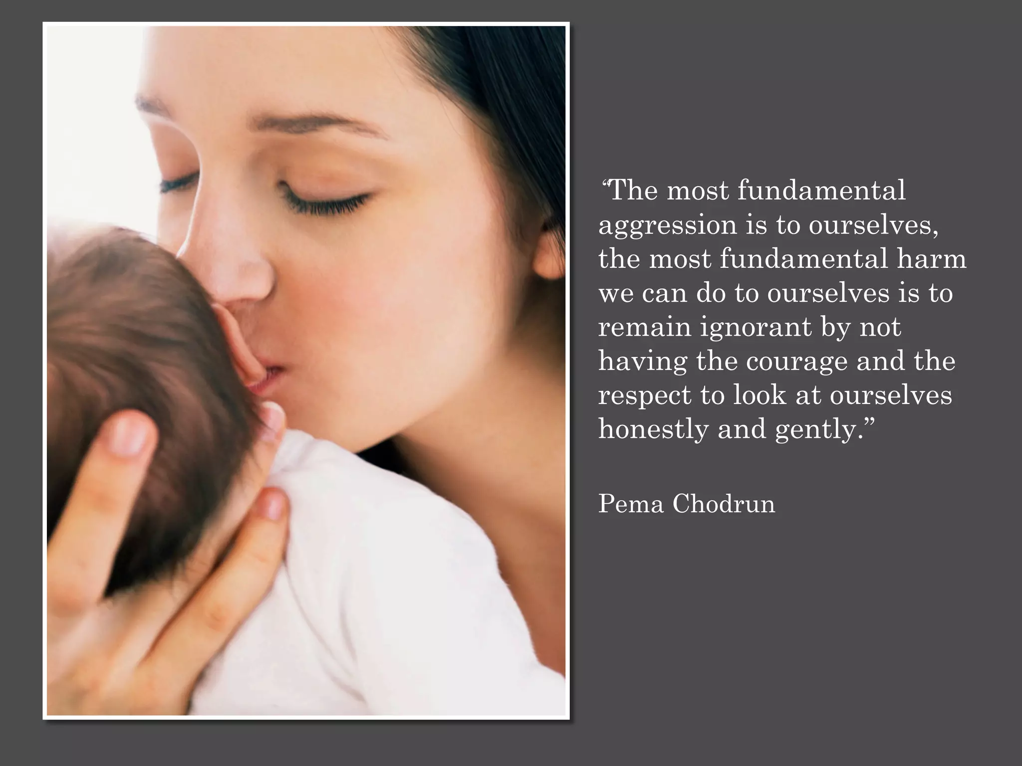 “The most fundamental
aggression is to ourselves,
the most fundamental harm
we can do to ourselves is to
remain ignorant by not
having the courage and the
respect to look at ourselves
honestly and gently.”
Pema Chodrun
 