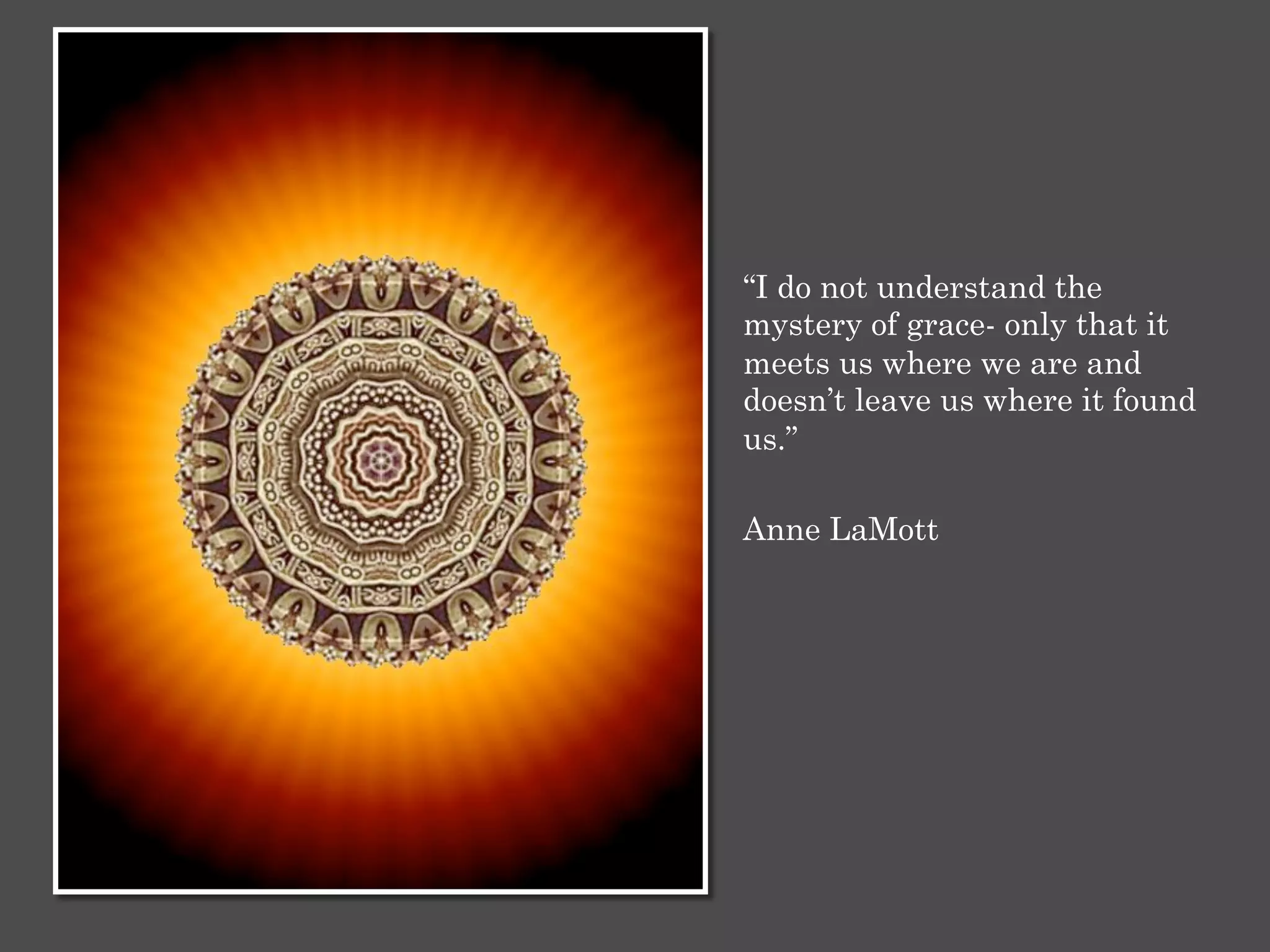 “I do not understand the
mystery of grace- only that it
meets us where we are and
doesn’t leave us where it found
us.”
Anne LaMott
 