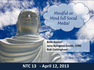 Mindful or
                                 Mind full Social
                                    Media?



                               Beth Kanter
                               Jana Byington-Smith, CFRE
                               Rob Cottingham


Photo by pruzicka



                    NTC 13 - April 12, 2013
 