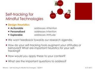 Attention




    Self-tracking for                                       Intention               Attitude



    Mindful Technologies
     Design Heuristics
        Actionable                         addresses Attention
        Personalized                       addresses Intention
        Explorable                         addresses Attitude

     We want feedback towards our research agenda.
     How do your self-tracking tools augment your attitudes or
      behavior? What are important heuristics for your self-
      tracking?
     How would you apply these to your context?
     What are the important questions to address?

@frankc - Self-tracking for Mindful Technologies - QS2011                                      5/28/2011
 