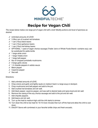 Recipe for Vegan Chili
The recipe below makes one large pot of vegan chili with a kick! Modify portions and level of spiciness as
desired.
✓ Unlimited amounts of LOVE!
✓ 3 28oz can of crushed red tomatoes
✓ 1 can (15oz) black beans
✓ 1 can (15oz) garbanzo beans
✓ 1 can (15oz) red kidney beans
✓ OPTIONAL: 1 pack of vegan chorizo sausage (Trader Joe’s or Whole Foods Brand—contains soy); can
be substituted for petite lentils
✓ 1 large white onion
✓ 1 large Vidalia onion
✓ 1 large bell pepper
✓ 8oz of chopped portobello mushrooms
✓ 4 large garlic cloves
✓ 1-2 chipotle peppers in adobo sauce
✓ Black pepper
✓ Cayenne pepper
✓ Sea salt
Directions:
1. Add unlimited amounts of LOVE.
2. Chop onions and garlic and lightly saute on medium heat in a large soup or stockpot.
3. Chop mushrooms and bell pepper and add to the pot.
4. Add crushed red tomatoes and stir well.
5. Add black pepper, cayenne pepper, and sea salt to desired taste and spice level and stir well.
6. Remove the casing of the soy chorizo sausage and add to the pot and stir well.
7. Add chipotle peppers.
8. Add beans and stir well.
9. Turn up the heat to medium-high until the chili starts to simmer.
10. Turn down the chili to low heat for 10-15 more minutes then turn off the heat and allow the chili to cool
down.
11. ENJOY! Serve with cornbread or your favorite tortilla chips and fresh avocado.
 