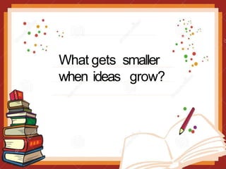 What gets smaller
when ideas grow?
 