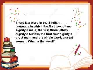 There is a word in the English
language in which the first two letters
signify a male, the first three letters
signify a female, the first four signify a
great man, and the whole word, a great
woman. What is the word?
 