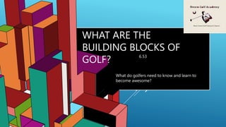6.53
WHAT ARE THE
BUILDING BLOCKS OF
GOLF?
What do golfers need to know and learn to
become awesome?
 