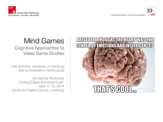 Mind Games
Cognitive Approaches to
Video Game Studies
Felix Schröter, University of Hamburg
felix.schroeter@uni-hamburg.de
!
AG Games Workshop 
„Cutting Edges and Dead Ends“
April 11-12, 2014 
Centre for Digital Cultures, Lüneburg
 