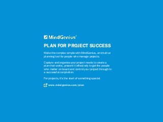 PLAN FOR PROJECT SUCCESS
Make the complex simple with MindGenius, an intuitive
planning tool for people who manage projects.
Capture and organise your project needs to create a
plan that works, present it effectively to get the people
who matter on board and control your project through to
a successful completion.
For projects, it’s the start of something special.
www.mindgenius.com/plan
 